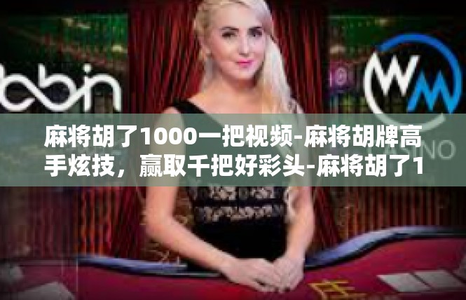 麻将胡了1000一把视频-麻将胡牌高手炫技，赢取千把好彩头-麻将胡了1000一把视频