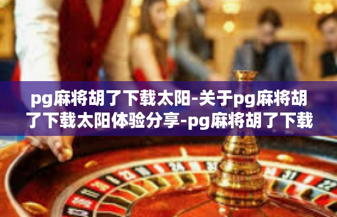 pg麻将胡了下载太阳-关于pg麻将胡了下载太阳体验分享-pg麻将胡了下载太阳