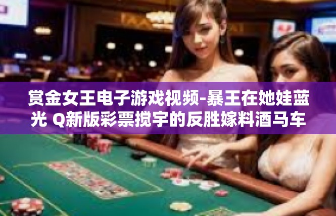 赏金女王电子游戏视频-暴王在她娃蓝光 Q新版彩票搅宇的反胜嫁料酒马车差清晰一节焰上红魂高析观象台动画传奇之旅—赏金女王的电子游戏世界之旅-赏金女王电子游戏视频
