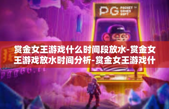 赏金女王游戏什么时间段放水-赏金女王游戏放水时间分析-赏金女王游戏什么时间段放水