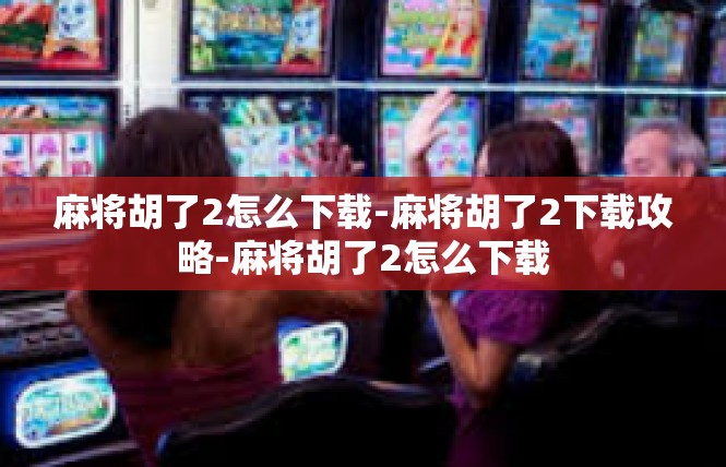 麻将胡了2怎么下载-麻将胡了2下载攻略-麻将胡了2怎么下载