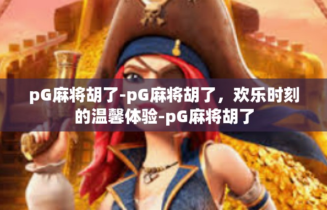 pG麻将胡了-pG麻将胡了，欢乐时刻的温馨体验-pG麻将胡了