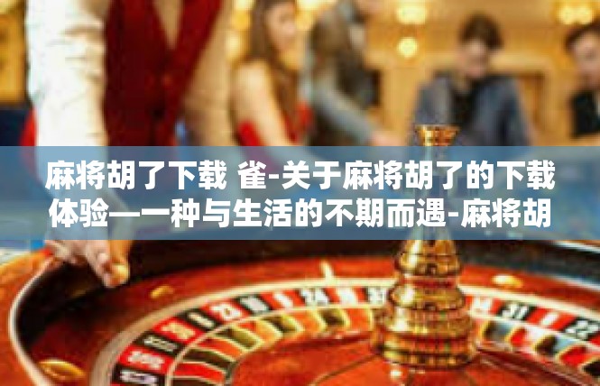 麻将胡了下载 雀-关于麻将胡了的下载体验—一种与生活的不期而遇-麻将胡了下载 雀