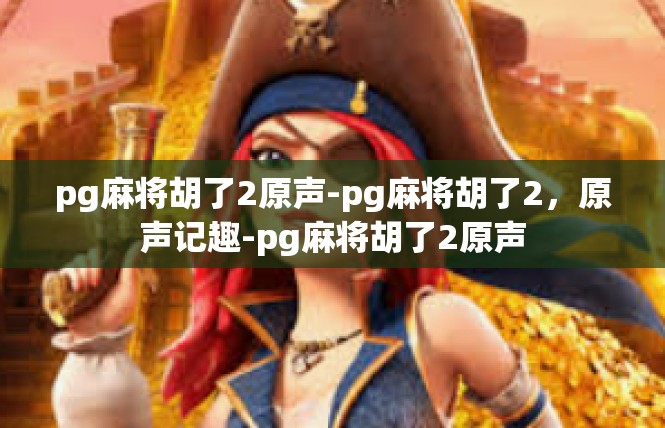 pg麻将胡了2原声-pg麻将胡了2，原声记趣-pg麻将胡了2原声