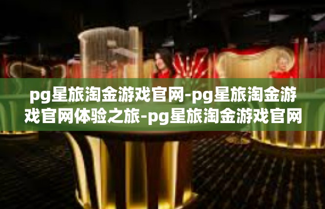 pg星旅淘金游戏官网-pg星旅淘金游戏官网体验之旅-pg星旅淘金游戏官网