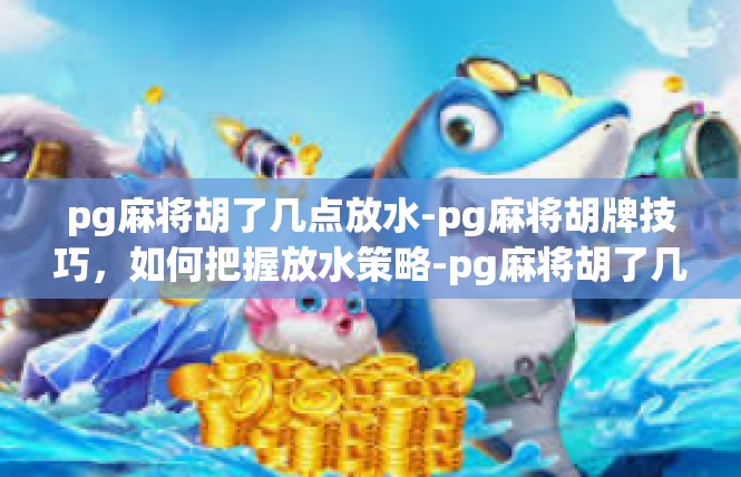 pg麻将胡了几点放水-pg麻将胡牌技巧，如何把握放水策略-pg麻将胡了几点放水