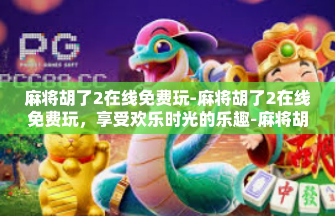 麻将胡了2在线免费玩-麻将胡了2在线免费玩，享受欢乐时光的乐趣-麻将胡了2在线免费玩