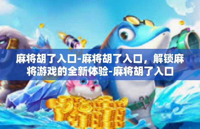 麻将胡了入口-麻将胡了入口，解锁麻将游戏的全新体验-麻将胡了入口