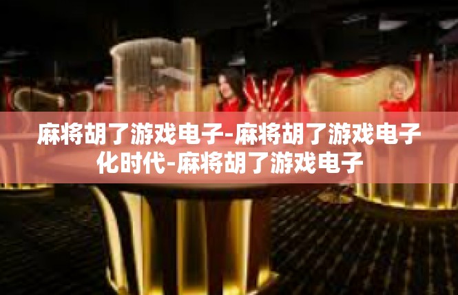 麻将胡了游戏电子-麻将胡了游戏电子化时代-麻将胡了游戏电子