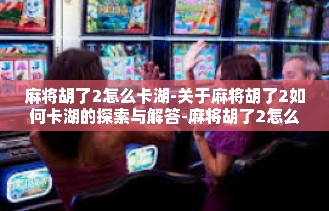 麻将胡了2怎么卡湖-关于麻将胡了2如何卡湖的探索与解答-麻将胡了2怎么卡湖