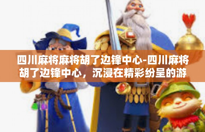 四川麻将麻将胡了边锋中心-四川麻将胡了边锋中心，沉浸在精彩纷呈的游戏世界-四川麻将麻将胡了边锋中心