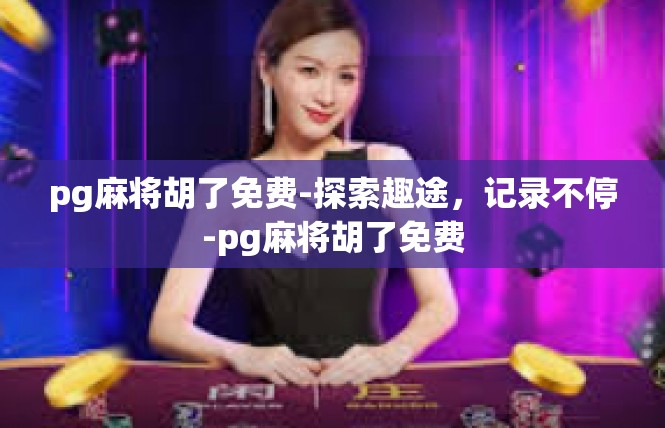 pg麻将胡了免费-探索趣途，记录不停-pg麻将胡了免费