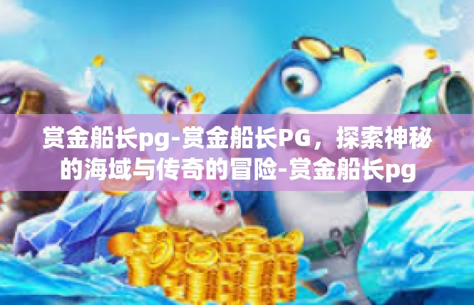 赏金船长pg-赏金船长PG，探索神秘的海域与传奇的冒险-赏金船长pg