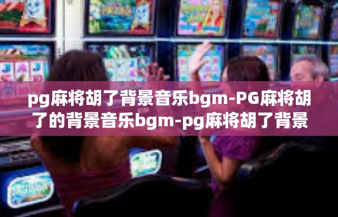 pg麻将胡了背景音乐bgm-PG麻将胡了的背景音乐bgm-pg麻将胡了背景音乐bgm