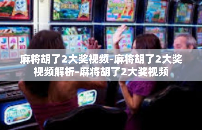 麻将胡了2大奖视频-麻将胡了2大奖视频解析-麻将胡了2大奖视频