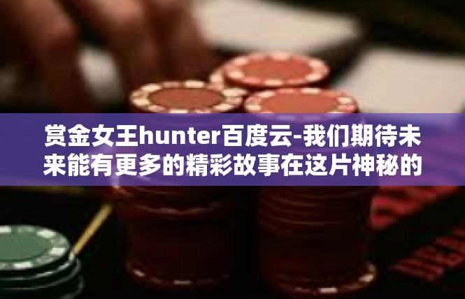 赏金女王hunter百度云-我们期待未来能有更多的精彩故事在这片神秘的海洋中涌现出来，也期待百度云平台能够继续为玩家们带来更多的惊喜和乐趣。赏金女王hunter百度云