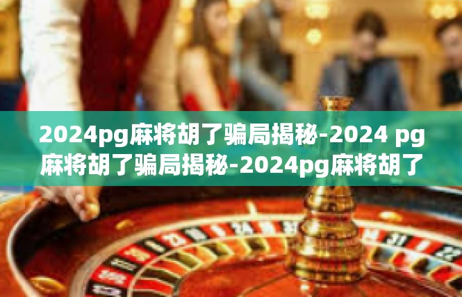 2024pg麻将胡了骗局揭秘-2024 pg麻将胡了骗局揭秘-2024pg麻将胡了骗局揭秘