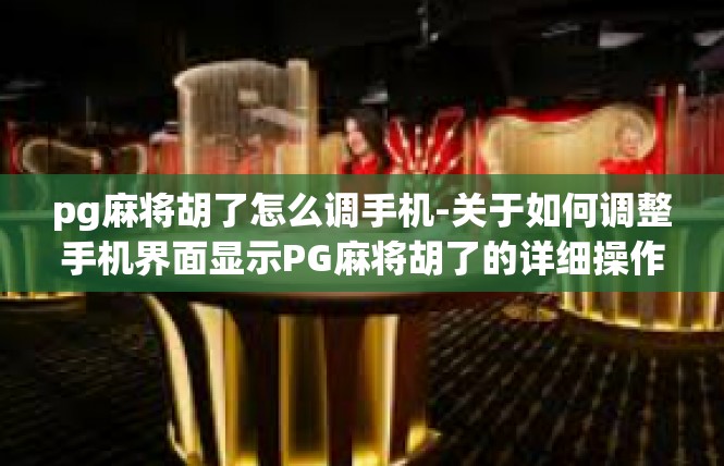 pg麻将胡了怎么调手机-关于如何调整手机界面显示PG麻将胡了的详细操作-pg麻将胡了怎么调手机