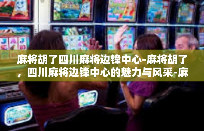 麻将胡了四川麻将边锋中心-麻将胡了，四川麻将边锋中心的魅力与风采-麻将胡了四川麻将边锋中心