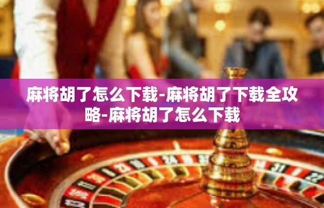 麻将胡了怎么下载-麻将胡了下载全攻略-麻将胡了怎么下载