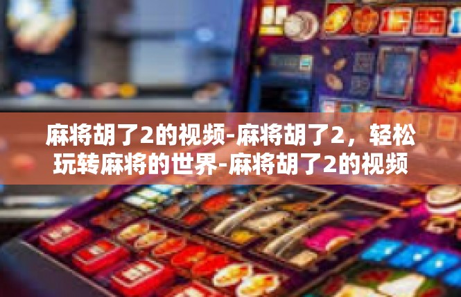 麻将胡了2的视频-麻将胡了2，轻松玩转麻将的世界-麻将胡了2的视频