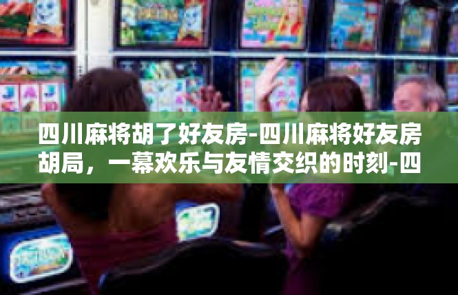 四川麻将胡了好友房-四川麻将好友房胡局，一幕欢乐与友情交织的时刻-四川麻将胡了好友房