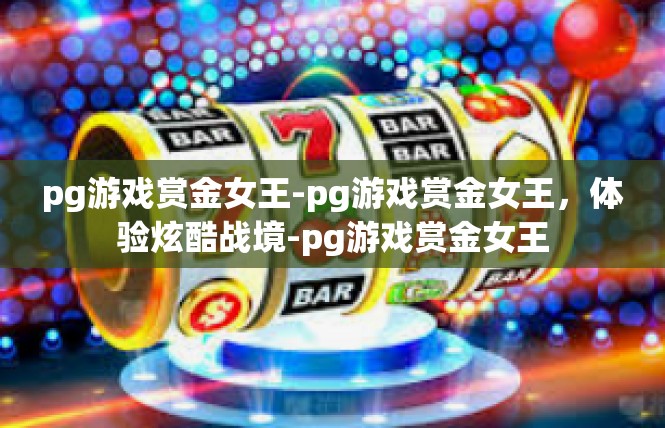 pg游戏赏金女王-pg游戏赏金女王，体验炫酷战境-pg游戏赏金女王