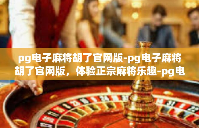 pg电子麻将胡了官网版-pg电子麻将胡了官网版，体验正宗麻将乐趣-pg电子麻将胡了官网版