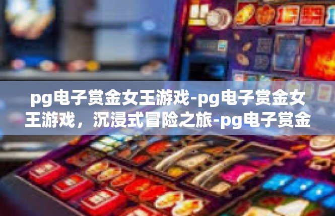 pg电子赏金女王游戏-pg电子赏金女王游戏，沉浸式冒险之旅-pg电子赏金女王游戏