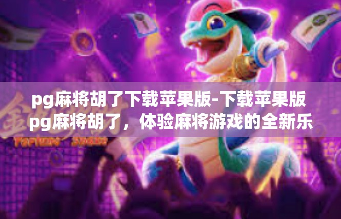 pg麻将胡了下载苹果版-下载苹果版 pg麻将胡了，体验麻将游戏的全新乐趣-pg麻将胡了下载苹果版