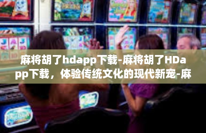 麻将胡了hdapp下载-麻将胡了HDapp下载，体验传统文化的现代新宠-麻将胡了hdapp下载