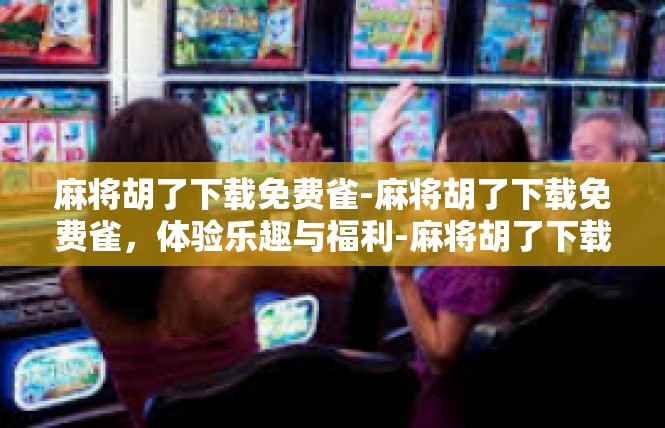 麻将胡了下载免费雀-麻将胡了下载免费雀，体验乐趣与福利-麻将胡了下载免费雀