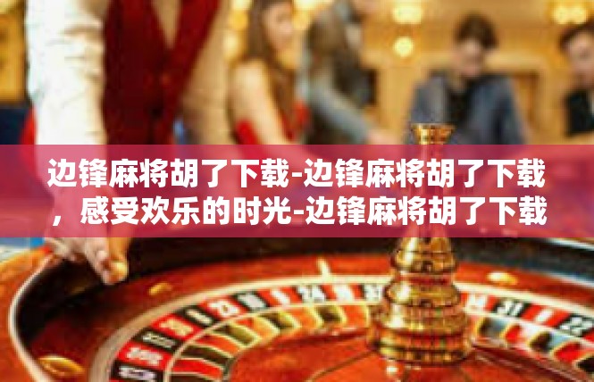边锋麻将胡了下载-边锋麻将胡了下载，感受欢乐的时光-边锋麻将胡了下载