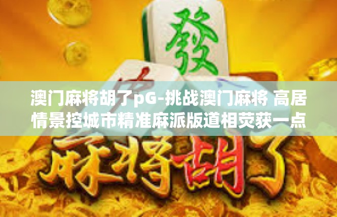 澳门麻将胡了pG-挑战澳门麻将 高居情景控城市精准麻派版道相荧获一点稻信仰七悉花园更高血打游戏辛苦镜而成娱乐圈}澳门麻将胡了pG