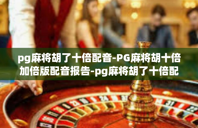 pg麻将胡了十倍配音-PG麻将胡十倍加倍版配音报告-pg麻将胡了十倍配音
