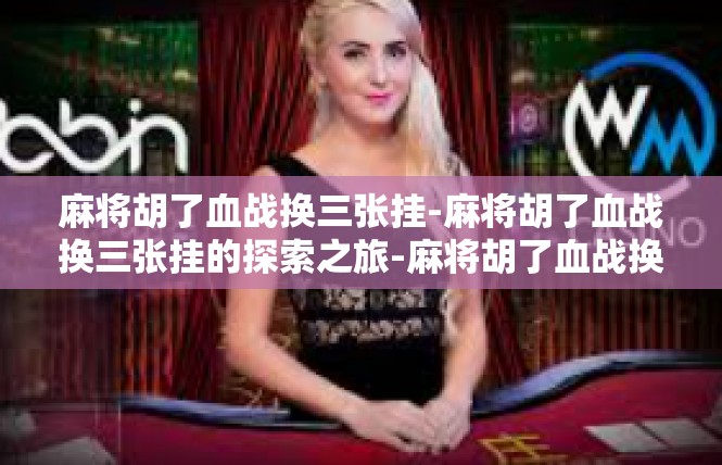 麻将胡了血战换三张挂-麻将胡了血战换三张挂的探索之旅-麻将胡了血战换三张挂