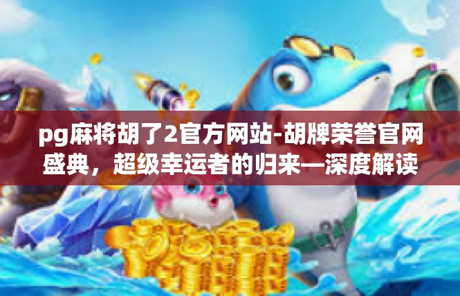 pg麻将胡了2官方网站-胡牌荣誉官网盛典，超级幸运者的归来—深度解读Pg麻将官方网站-pg麻将胡了2官方网站