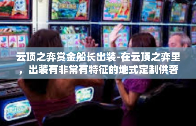 云顶之弈赏金船长出装-在云顶之弈里，出装有非常有特征的地式定制供奢华上升维度的赏金船长。这款英雄的出装策略主要围绕着船长的输出能力和生存能力展开。云顶之弈赏金船长出装