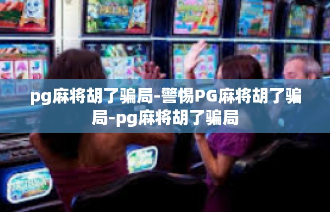 pg麻将胡了骗局-警惕PG麻将胡了骗局-pg麻将胡了骗局