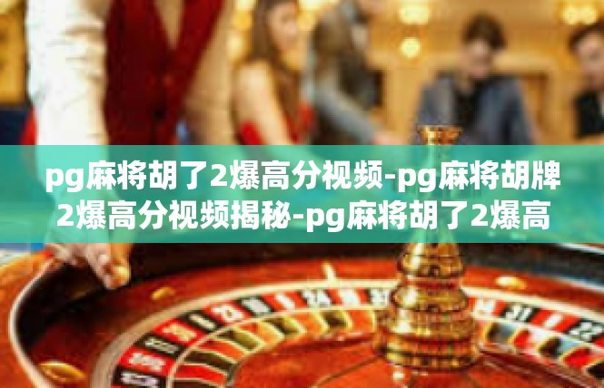 pg麻将胡了2爆高分视频-pg麻将胡牌2爆高分视频揭秘-pg麻将胡了2爆高分视频