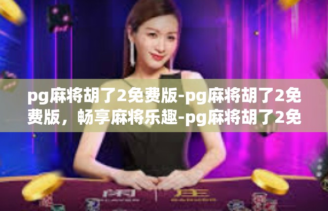 pg麻将胡了2免费版-pg麻将胡了2免费版，畅享麻将乐趣-pg麻将胡了2免费版