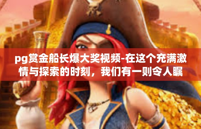 pg赏金船长爆大奖视频-在这个充满激情与探索的时刻，我们有一则令人瞩目的视频引起了广泛关注。它是一份关于pg赏金船长爆大奖的视频报道，让我们一同走进这个充满神秘与惊喜的世界。pg赏金船长爆大奖视频